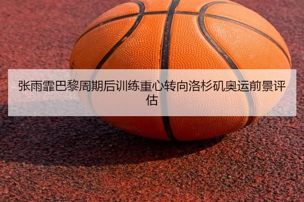 张雨霏巴黎周期后训练重心转向洛杉矶奥运前景评估